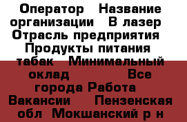 Оператор › Название организации ­ В-лазер › Отрасль предприятия ­ Продукты питания, табак › Минимальный оклад ­ 17 000 - Все города Работа » Вакансии   . Пензенская обл.,Мокшанский р-н